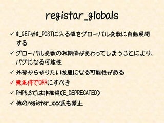 registar_globals
 $_GETや$_POSTに入る値をグローバル変数に自動展開
 する
 グローバル変数の初期値が変わってしまうことにより、
 バグになる可能性
 外部からやりたい放題になる可能性がある
 無条件でOFFにすべき
 PHP5.3では非推奨（E_DEPRECATED）
 他のregister_xxx系も禁止
 