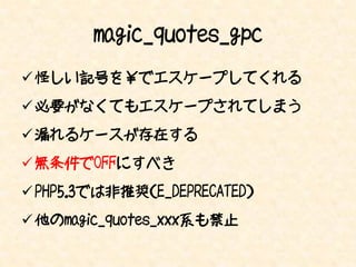 magic_quotes_gpc
 怪しい記号を￥でエスケープしてくれる
 必要がなくてもエスケープされてしまう
 漏れるケースが存在する
 無条件でOFFにすべき
 PHP5.3では非推奨（E_DEPRECATED）
 他のmagic_quotes_xxx系も禁止
 