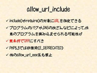allow_url_include
 include()やrequire()の対象にURLを指定できる
 プログラムのバグや、DNSの改ざんなどによって、任
 意のプログラムを読み込ませられる可能性が
 無条件でOFFにすべき
 PHP5.3では非推奨（E_DEPRECATED）
 他のallow_url_xxx系も禁止
 