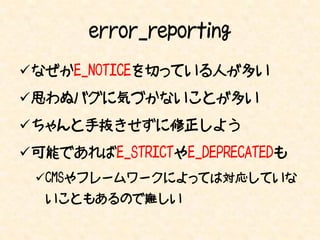error_reporting
なぜかE_NOTICEを切っている人が多い
思わぬバグに気づかないことが多い
ちゃんと手抜きせずに修正しよう
可能であればE_STRICTやE_DEPRECATEDも
 CMSやフレームワークによっては対応していな
  いこともあるので難しい
 