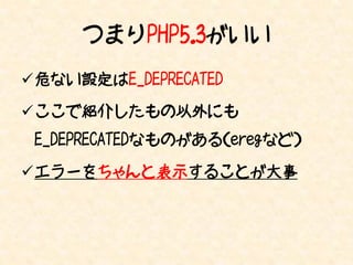 つまりPHP5.3がいい
危ない設定はE_DEPRECATED

ここで紹介したもの以外にも
 E_DEPRECATEDなものがある（eregなど）

エラーをちゃんと表示することが大事
 