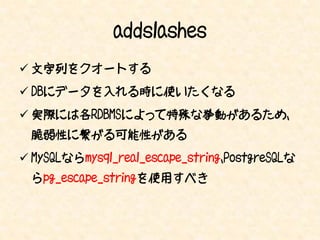 addslashes
 文字列をクオートする
 DBにデータを入れる時に使いたくなる
 実際には各RDBMSによって特殊な挙動があるため、
 脆弱性に繋がる可能性がある
 MySQLならmysql_real_escape_string、PostgreSQLな
 らpg_escape_stringを使用すべき
 