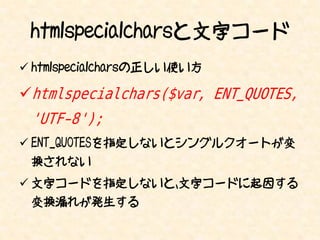 htmlspecialcharsと文字コード
 htmlspecialcharsの正しい使い方

htmlspecialchars($var, ENT_QUOTES,
 'UTF-8');
 ENT_QUOTESを指定しないとシングルクオートが変
 換されない
 文字コードを指定しないと、文字コードに起因する
 変換漏れが発生する
 