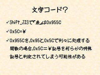 文字コード？
Shift_JISで「表」は0x955C

0x5C=￥

0x955Cを、0x95と0x5Cで別々に処理する
 関数の場合、0x5C＝￥記号を何らかの特殊
 記号と判定されてしまう可能性がある
 