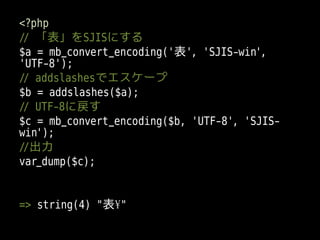 <?php
// 「表」をSJISにする
$a = mb_convert_encoding('表', 'SJIS-win',
'UTF-8');
// addslashesでエスケープ
$b = addslashes($a);
// UTF-8に戻す
$c = mb_convert_encoding($b, 'UTF-8', 'SJIS-
win');
//出力
var_dump($c);


=> string(4) "表¥"
 