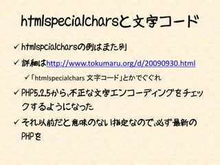 htmlspecialcharsと文字コード
 htmlspcialcharsの例はまた別
 詳細はhttp://www.tokumaru.org/d/20090930.html
   「htmlspecialchars 文字コード」とかでぐぐれ

 PHP5.2.5から、不正な文字エンコーディングをチェッ
 クするようになった
 それ以前だと意味のない指定なので、必ず最新の
 PHPを
 