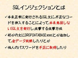 SQLインジェクションとは
本来正常に実行されるSQL文に、不正なコー
 ドを挿入することによって、本来意図しな
 いSQL文を実行し、攻撃する攻撃方法
何かの文にDROP DATABASE xxx;とか追加し
 て、全データ削除したりとか
他人のパスワードを不正に取得したり
 