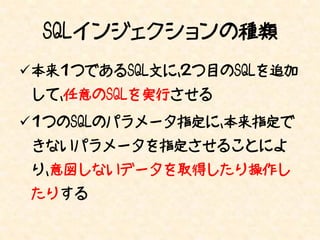 SQLインジェクションの種類
本来１つであるSQL文に、２つ目のSQLを追加
 して、任意のSQLを実行させる
１つのSQLのパラメータ指定に、本来指定で
 きないパラメータを指定させることによ
 り、意図しないデータを取得したり操作し
 たりする
 