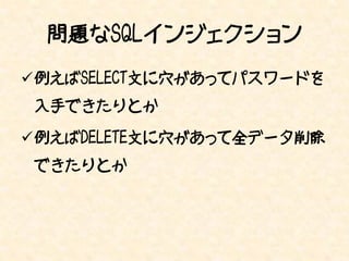 問題なSQLインジェクション
例えばSELECT文に穴があってパスワードを
入手できたりとか

例えばDELETE文に穴があって全データ削除
できたりとか
 