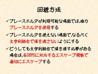 回避方法
 プレースホルダが利用可能な場面では、極力
プレースホルダを使用する
 プレースホルダを使えない場面で、なるべく
文字列結合で値を渡さないようにする
 どうしても文字列結合で値を渡す必要がある
場合は、各DBMSに対応するエスケープ関数で
適切にエスケープする
 