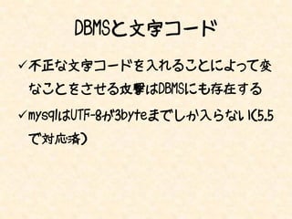 DBMSと文字コード
不正な文字コードを入れることによって変
 なことをさせる攻撃はDBMSにも存在する

mysqlはUTF-8が3byteまでしか入らない（5.5
 で対応済）
 