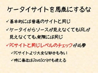 ケータイサイトを馬鹿にするな
基本的には普通のサイトと同じ
ケータイからソースが見えなくてもURLが
見えなくても、実際には同じ
PCサイトと同じレベルのチェックが必要
 PCサイトより大変な部分も多い
 特に最近はJavaScriptも使える
 