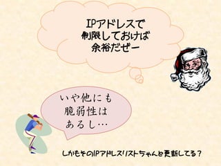 IPアドレスで
   制限しておけば
    余裕だぜー




いや他にも
 脆弱性は
 あるし…

しかもそのIPアドレスリストちゃんと更新してる？
 