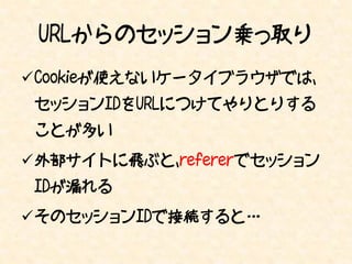 URLからのセッション乗っ取り
Cookieが使えないケータイブラウザでは、
 セッションIDをURLにつけてやりとりする
 ことが多い
外部サイトに飛ぶと、refererでセッション
 IDが漏れる
そのセッションIDで接続すると…
 