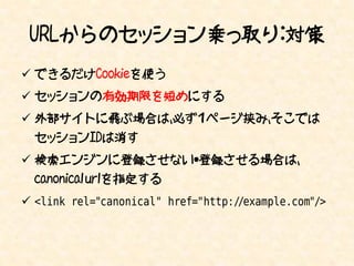 URLからのセッション乗っ取り：対策
 できるだけCookieを使う
 セッションの有効期限を短めにする
 外部サイトに飛ぶ場合は、必ず１ページ挟み、そこでは
  セッションIDは消す
 検索エンジンに登録させない・登録させる場合は、
  canonical urlを指定する
 <link rel="canonical" href="http://example.com"/>
 