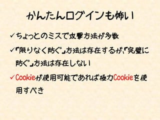 かんたんログインも怖い
ちょっとのミスで攻撃方法が多数

「限りなく防ぐ」方法は存在するが、「完璧に
 防ぐ」方法は存在しない

Cookieが使用可能であれば極力Cookieを使
 用すべき
 