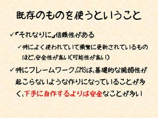 既存のものを使うということ
 「それなりに」信頼性がある
 特によく使われていて頻繁に更新されているもの
  ほど、安全性が高い（可能性が高い）

 特にフレームワーク、CMSは、基礎的な脆弱性が
 起こらないような作りになっていることが多
 く、下手に自作するよりは安全なことが多い
 
