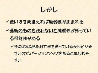 しかし
使い方を間違えれば脆弱性が生まれる

最新のものを使わないと脆弱性が残ってい
る可能性がある
 特にCMSは、見た目で何を使っているかわかりや
 すいので、バージョンアップを怠ると狙われや
 すい
 