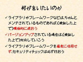 何が言いたいのか
 ライブラリやフレームワークなどは、ちゃんと
 メンテされているものであれば、（検証した上
 で）積極的に使おう
 バージョンアップされている場合は、（検証し
 た上で）対応していこう
 ライブラリやフレームワークを過度に信用せ
 ず、セキュリティチェックは必ず行おう
 