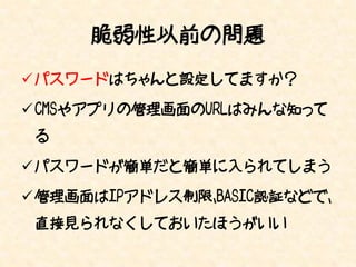 脆弱性以前の問題
 パスワードはちゃんと設定してますか？

 CMSやアプリの管理画面のURLはみんな知って
 る

 パスワードが簡単だと簡単に入られてしまう

 管理画面はIPアドレス制限、BASIC認証などで、
 直接見られなくしておいたほうがいい
 