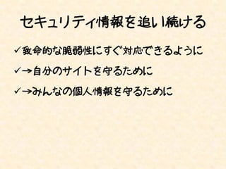 セキュリティ情報を追い続ける
致命的な脆弱性にすぐ対応できるように

→自分のサイトを守るために

→みんなの個人情報を守るために
 