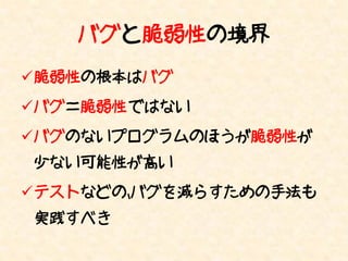 バグと脆弱性の境界
脆弱性の根本はバグ
バグ＝脆弱性 ではない
バグのないプログラムのほうが脆弱性が
少ない可能性が高い
テストなどの、バグを減らすための手法も
実践すべき
 
