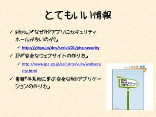 とてもいい情報
 gihyo.jp「なぜPHPアプリにセキュリティ
 ホールが多いのか?」
   http://gihyo.jp/dev/serial/01/php-security
 IPA「安全なウェブサイトの作り方」
   http://www.ipa.go.jp/security/vuln/websecu
    rity.html
 書籍「体系的に学ぶ 安全なWebアプリケー
 ションの作り方」
 