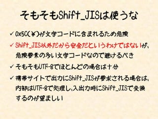 そもそもShift_JISは使うな
 0x5C（￥）が文字コードに含まれるため危険
 Shift_JIS以外だから安全だというわけではないが、
 危険要素の多い文字コードなので避けるべき
 そもそもUTF-8でほとんどの場合は十分
 携帯サイトで出力にShift_JISが要求される場合は、
 内部はUTF-8で処理し、入出力時にShift_JISで変換
 するのが望ましい
 