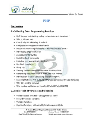 Vision for future


                                         PHP
Curriculum

1. Cultivating Good Programming Practices
     Defining and maintaining coding conventions and standards
     Why is it important
     Case Study : PEAR Coding Standards
     Complete and Proper documentation
     Documentation using comments – How much is too much?
     Introducing phpDocumentor
     phpDocumentor syntax
     Basic DocBlock constructs
     Including text formatting in DocBlocks
     DocBlock templates
     Using tags
     Viewing the Documentation thru the Web Interface
     Generating Documentation in HTML and PDF format
     Introduction to Code Versioning control using CVS
     Ensuring that your PHP output (HTML/CSS) complies with w3c standards
     Why do I need to comply?
     W3c markup validation services for HTML/XHTML/XML/CSS

2. A closer look at variables and functions
     Variable scope revisited – using global vs. static
     Fun with variable variables
     Variable Function
     Creating functions with variable length argument lists

                    Al Baraka-2 Tower Mogamaa Elmawakef St, Shebin El-Kom.
               Tel : 048/9102897                 Customer Service : 0102502304
        Email : info@ideal-generation.com        Website: www.ideal-generation.com
 