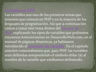 Variables en PHPLas variables son uno de los primeros temas que tenemos que conocer en PHP y en la mayoría de los lenguajes de programación. Así que a continuación vamos a tratar este tema dentro del Manual de PHP, explicando los tipos de variables que podremos encontrar.Anteriormente en DesarrolloWeb.com, en el manual de páginas dinámicas, ya habíamos introducido el concepto de variable. En el capítulo anterior comentábamos que, para PHP, las variables eran definidas anteponiendo el símbolo dólar ($) al nombre de la variable que estábamos definiendo.