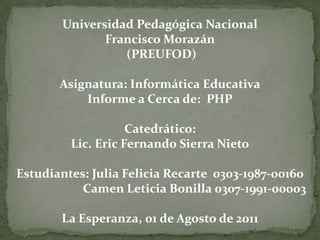 Universidad Pedagógica Nacional Francisco Morazán (PREUFOD) Asignatura: Informática EducativaInforme a Cerca de:  PHPCatedrático: Lic. Eric Fernando SierraNieto  Estudiantes: Julia Felicia Recarte  0303-1987-00160                         CamenLeticiaBonilla 0307-1991-00003 La Esperanza, 01 de Agosto de 2011  