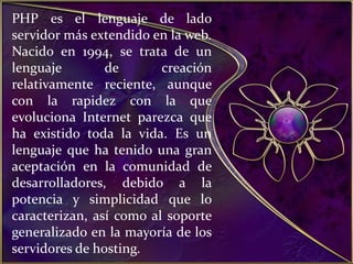 PHP es el lenguaje de lado servidor más extendido en la web. Nacido en 1994, se trata de un lenguaje de creación relativamente reciente, aunque con la rapidez con la que evoluciona Internet parezca que ha existido toda la vida. Es un lenguaje que ha tenido una gran aceptación en la comunidad de desarrolladores, debido a la potencia y simplicidad que lo caracterizan, así como al soporte generalizado en la mayoría de los servidores de hosting.