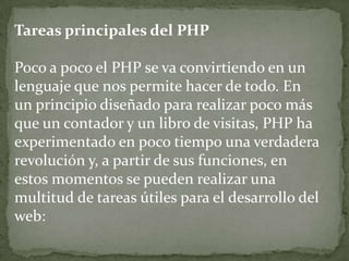 Tareas principales del PHPPoco a poco el PHP se va convirtiendo en un lenguaje que nos permite hacer de todo. En un principio diseñado para realizar poco más que un contador y un libro de visitas, PHP ha experimentado en poco tiempo una verdadera revolución y, a partir de sus funciones, en estos momentos se pueden realizar una multitud de tareas útiles para el desarrollo del web: