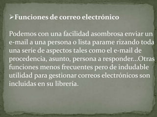 Funciones de correo electrónicoPodemos con una facilidad asombrosa enviar un e-mail a una persona o lista parame rizando toda una serie de aspectos tales como el e-mail de procedencia, asunto, persona a responder...Otras funciones menos frecuentes pero de indudable utilidad para gestionar correos electrónicos son incluidas en su librería.