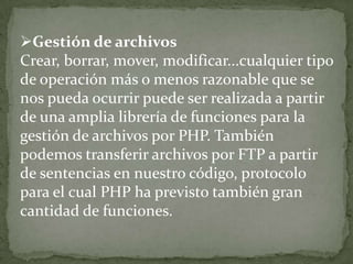 Gestión de archivosCrear, borrar, mover, modificar...cualquier tipo de operación más o menos razonable que se nos pueda ocurrir puede ser realizada a partir de una amplia librería de funciones para la gestión de archivos por PHP. También podemos transferir archivos por FTP a partir de sentencias en nuestro código, protocolo para el cual PHP ha previsto también gran cantidad de funciones.