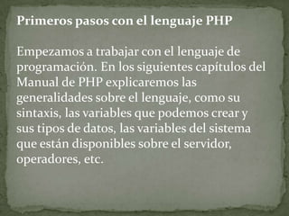 Primeros pasos con el lenguaje PHPEmpezamos a trabajar con el lenguaje de programación. En los siguientes capítulos del Manual de PHP explicaremos las generalidades sobre el lenguaje, como su sintaxis, las variables que podemos crear y sus tipos de datos, las variables del sistema que están disponibles sobre el servidor, operadores, etc.