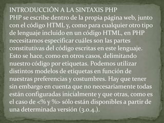 INTRODUCCIÓN A LA SINTAXIS PHPPHP se escribe dentro de la propia página web, junto con el código HTML y, como para cualquier otro tipo de lenguaje incluido en un código HTML, en PHP necesitamos especificar cuáles son las partes constitutivas del código escritas en este lenguaje. Esto se hace, como en otros casos, delimitando nuestro código por etiquetas. Podemos utilizar distintos modelos de etiquetas en función de nuestras preferencias y costumbres. Hay que tener sin embargo en cuenta que no necesariamente todas están configuradas inicialmente y que otras, como es el caso de <% y %> sólo están disponibles a partir de una determinada versión (3.0.4.).