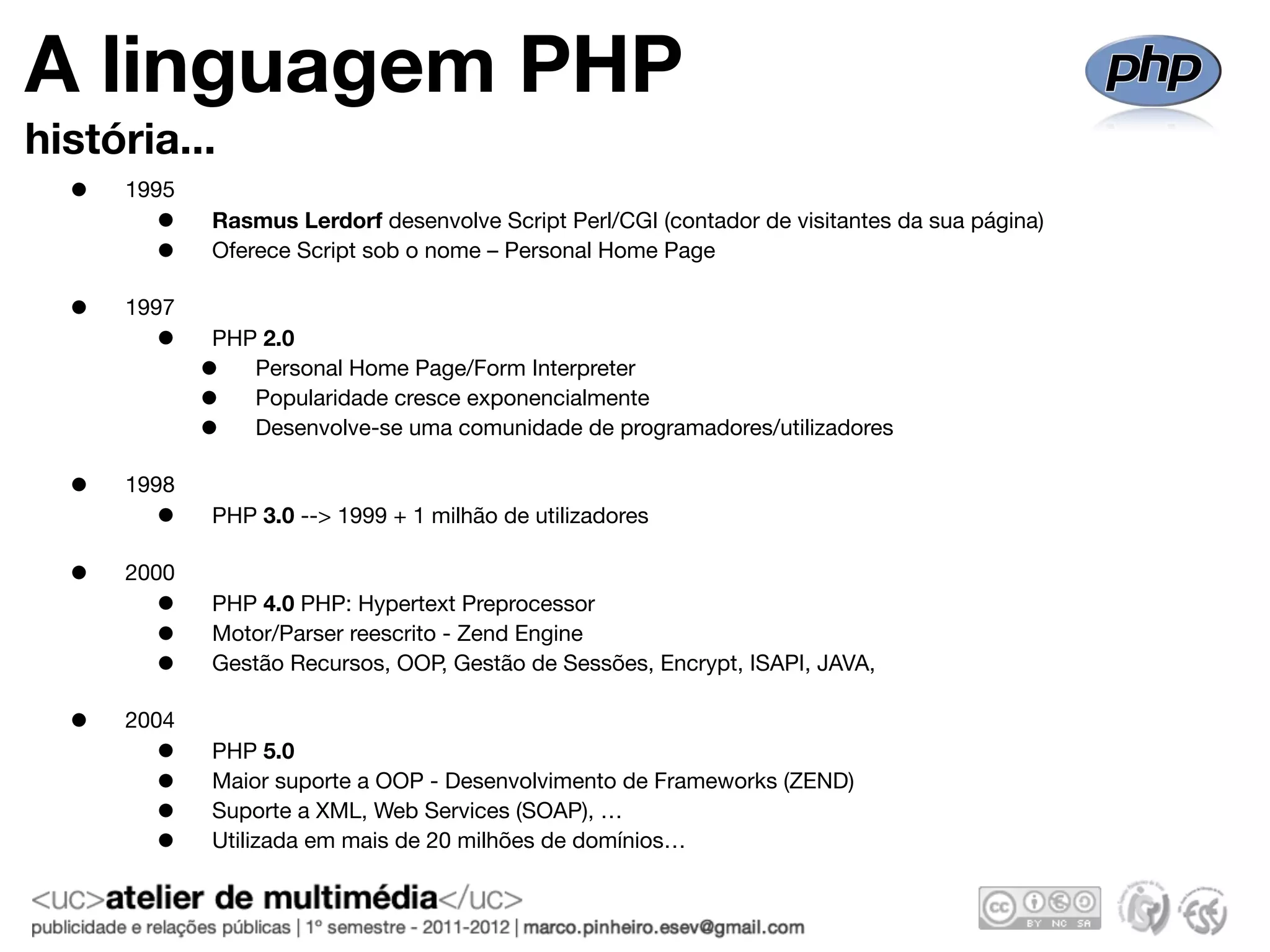 A linguagem PHP
história...
  •   1995
        •    Rasmus Lerdorf desenvolve Script Perl/CGI (contador de visitantes da sua página)
        •    Oferece Script sob o nome – Personal Home Page

  •   1997
        •    PHP 2.0
             •  Personal Home Page/Form Interpreter
             •  Popularidade cresce exponencialmente
             •  Desenvolve-se uma comunidade de programadores/utilizadores

  •   1998
        •    PHP 3.0 --> 1999 + 1 milhão de utilizadores

  •   2000
        •    PHP 4.0 PHP: Hypertext Preprocessor
        •    Motor/Parser reescrito - Zend Engine
        •    Gestão Recursos, OOP, Gestão de Sessões, Encrypt, ISAPI, JAVA,

  •   2004
        •    PHP 5.0
        •    Maior suporte a OOP - Desenvolvimento de Frameworks (ZEND)
        •    Suporte a XML, Web Services (SOAP), …
        •    Utilizada em mais de 20 milhões de domínios…
 