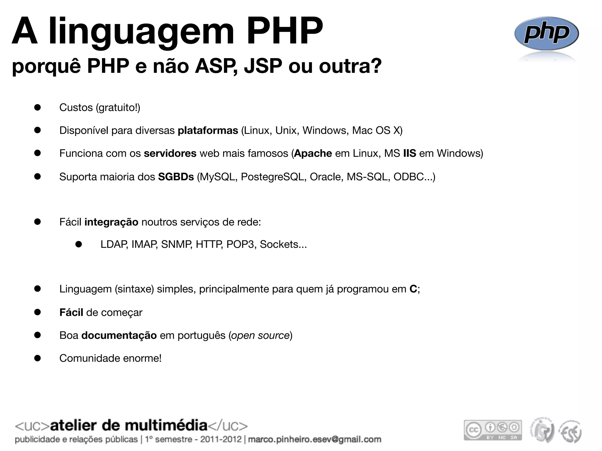 A linguagem PHP
porquê PHP e não ASP, JSP ou outra?
  •   Custos (gratuito!)

  •   Disponível para diversas plataformas (Linux, Unix, Windows, Mac OS X)

  •   Funciona com os servidores web mais famosos (Apache em Linux, MS IIS em Windows)

  •   Suporta maioria dos SGBDs (MySQL, PostegreSQL, Oracle, MS-SQL, ODBC...)



  •   Fácil integração noutros serviços de rede:

         •     LDAP, IMAP, SNMP, HTTP, POP3, Sockets...



  •   Linguagem (sintaxe) simples, principalmente para quem já programou em C;

  •   Fácil de começar

  •   Boa documentação em português (open source)

  •   Comunidade enorme!
 