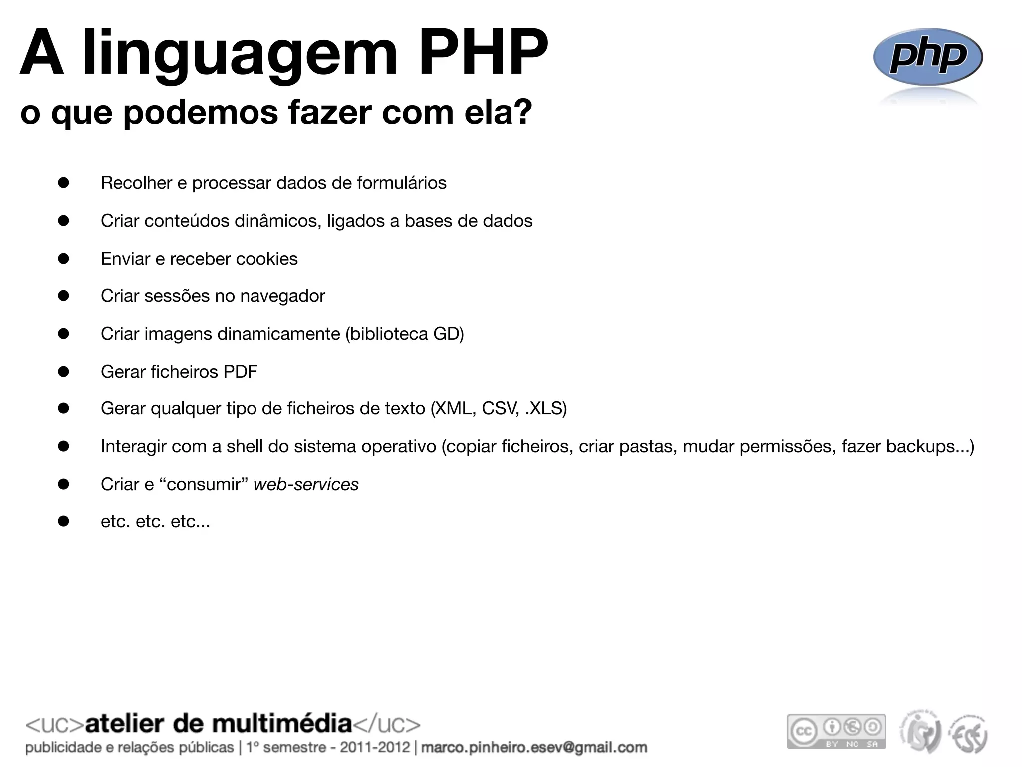 A linguagem PHP
o que podemos fazer com ela?
 •   Recolher e processar dados de formulários

 •   Criar conteúdos dinâmicos, ligados a bases de dados

 •   Enviar e receber cookies

 •   Criar sessões no navegador

 •   Criar imagens dinamicamente (biblioteca GD)

 •   Gerar ﬁcheiros PDF

 •   Gerar qualquer tipo de ﬁcheiros de texto (XML, CSV, .XLS)

 •   Interagir com a shell do sistema operativo (copiar ﬁcheiros, criar pastas, mudar permissões, fazer backups...)

 •   Criar e “consumir” web-services

 •   etc. etc. etc...
 