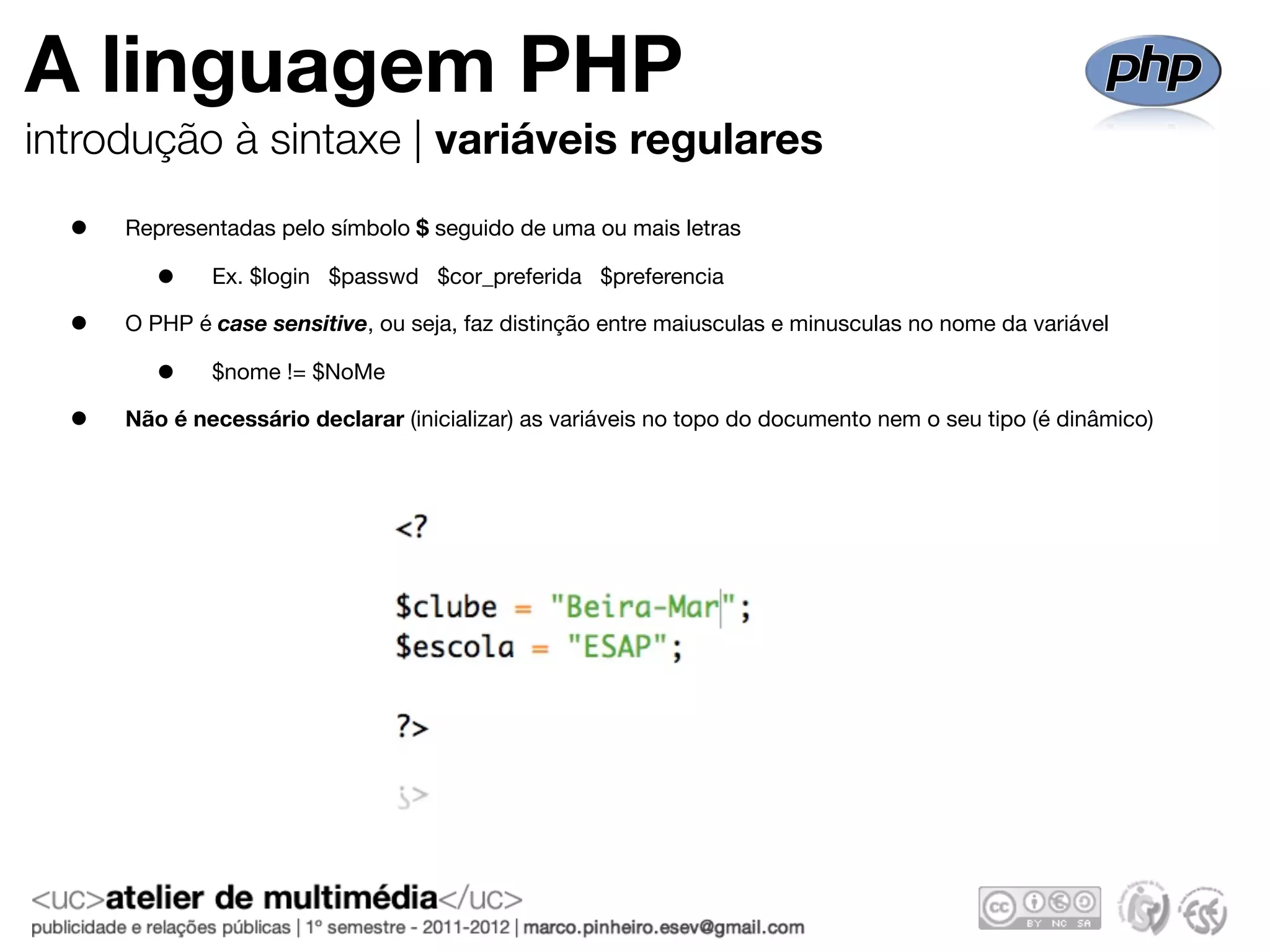 A linguagem PHP
introdução à sintaxe | variáveis regulares

  •   Representadas pelo símbolo $ seguido de uma ou mais letras

         •    Ex. $login $passwd $cor_preferida $preferencia

  •   O PHP é case sensitive, ou seja, faz distinção entre maiusculas e minusculas no nome da variável

         •    $nome != $NoMe

  •   Não é necessário declarar (inicializar) as variáveis no topo do documento nem o seu tipo (é dinâmico)
 