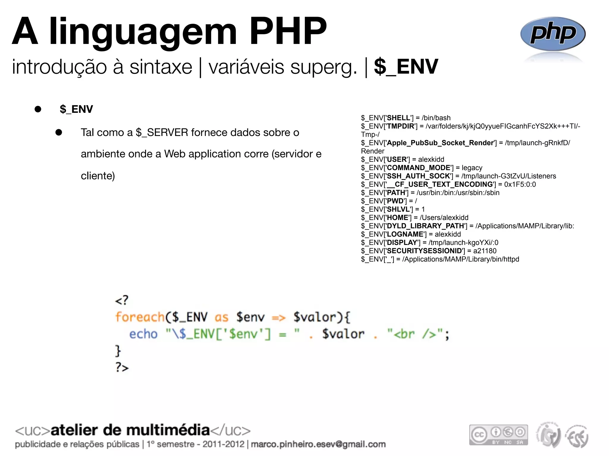 A linguagem PHP
introdução à sintaxe | variáveis superg. | $_ENV

  •   $_ENV
                                                              $_ENV['SHELL'] = /bin/bash

      •
                                                              $_ENV['TMPDIR'] = /var/folders/kj/kjQ0yyueFIGcanhFcYS2Xk+++TI/-
          Tal como a $_SERVER fornece dados sobre o           Tmp-/
                                                              $_ENV['Apple_PubSub_Socket_Render'] = /tmp/launch-gRnkfD/
                                                              Render
          ambiente onde a Web application corre (servidor e   $_ENV['USER'] = alexkidd
                                                              $_ENV['COMMAND_MODE'] = legacy
          cliente)                                            $_ENV['SSH_AUTH_SOCK'] = /tmp/launch-G3tZvU/Listeners
                                                              $_ENV['__CF_USER_TEXT_ENCODING'] = 0x1F5:0:0
                                                              $_ENV['PATH'] = /usr/bin:/bin:/usr/sbin:/sbin
                                                              $_ENV['PWD'] = /
                                                              $_ENV['SHLVL'] = 1
                                                              $_ENV['HOME'] = /Users/alexkidd
                                                              $_ENV['DYLD_LIBRARY_PATH'] = /Applications/MAMP/Library/lib:
                                                              $_ENV['LOGNAME'] = alexkidd
                                                              $_ENV['DISPLAY'] = /tmp/launch-kgoYXi/:0
                                                              $_ENV['SECURITYSESSIONID'] = a21180
                                                              $_ENV['_'] = /Applications/MAMP/Library/bin/httpd
 