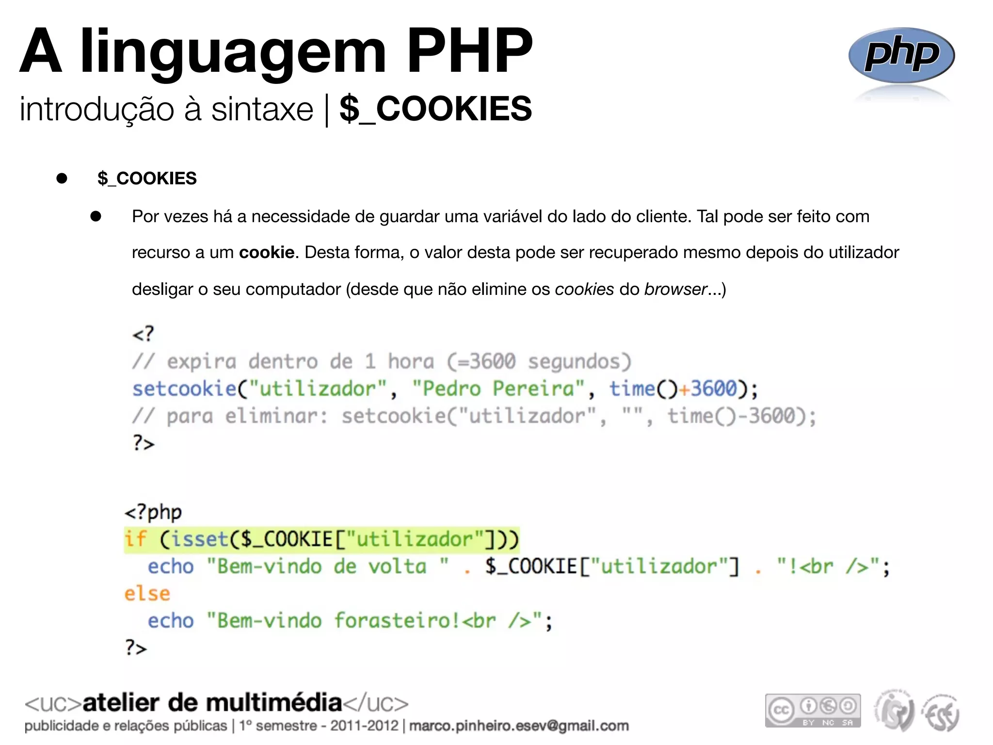 A linguagem PHP
introdução à sintaxe | $_COOKIES

  •   $_COOKIES

      •   Por vezes há a necessidade de guardar uma variável do lado do cliente. Tal pode ser feito com

          recurso a um cookie. Desta forma, o valor desta pode ser recuperado mesmo depois do utilizador

          desligar o seu computador (desde que não elimine os cookies do browser...)
 