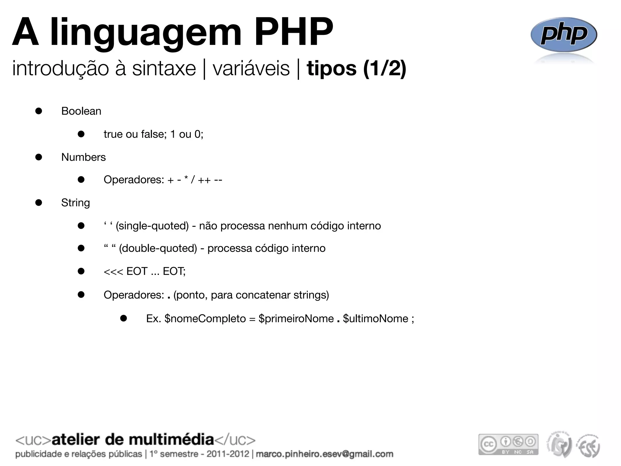 A linguagem PHP
introdução à sintaxe | variáveis | tipos (1/2)
  •   Boolean

         •      true ou false; 1 ou 0;

  •   Numbers

         •      Operadores: + - * / ++ --

  •   String

         •      ‘ ‘ (single-quoted) - não processa nenhum código interno

         •      “ “ (double-quoted) - processa código interno

         •      <<< EOT ... EOT;

         •      Operadores: . (ponto, para concatenar strings)

                   •     Ex. $nomeCompleto = $primeiroNome . $ultimoNome ;
 