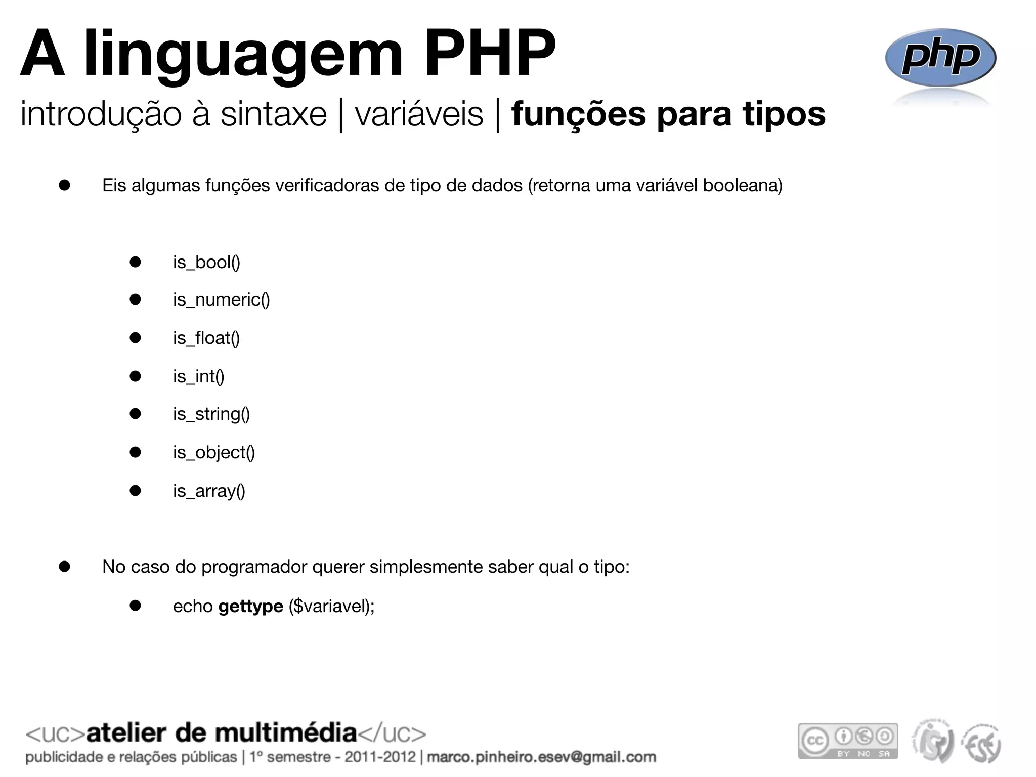 A linguagem PHP
introdução à sintaxe | variáveis | funções para tipos
  •   Eis algumas funções veriﬁcadoras de tipo de dados (retorna uma variável booleana)



         •    is_bool()

         •    is_numeric()

         •    is_ﬂoat()

         •    is_int()

         •    is_string()

         •    is_object()

         •    is_array()



  •   No caso do programador querer simplesmente saber qual o tipo:

         •    echo gettype ($variavel);
 