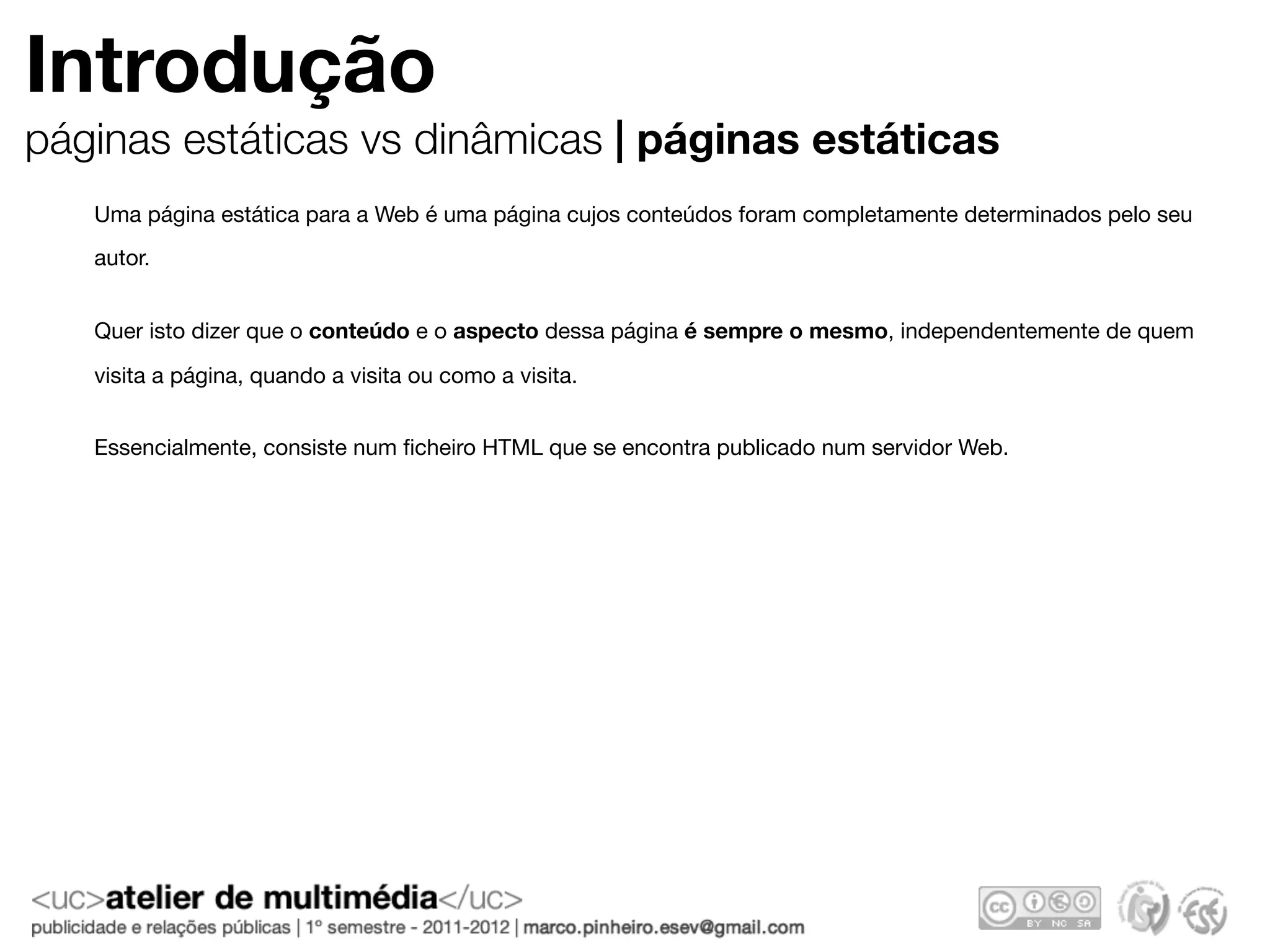 Introdução
páginas estáticas vs dinâmicas | páginas estáticas
   Uma página estática para a Web é uma página cujos conteúdos foram completamente determinados pelo seu
   autor.


   Quer isto dizer que o conteúdo e o aspecto dessa página é sempre o mesmo, independentemente de quem

   visita a página, quando a visita ou como a visita.


   Essencialmente, consiste num ﬁcheiro HTML que se encontra publicado num servidor Web.
 