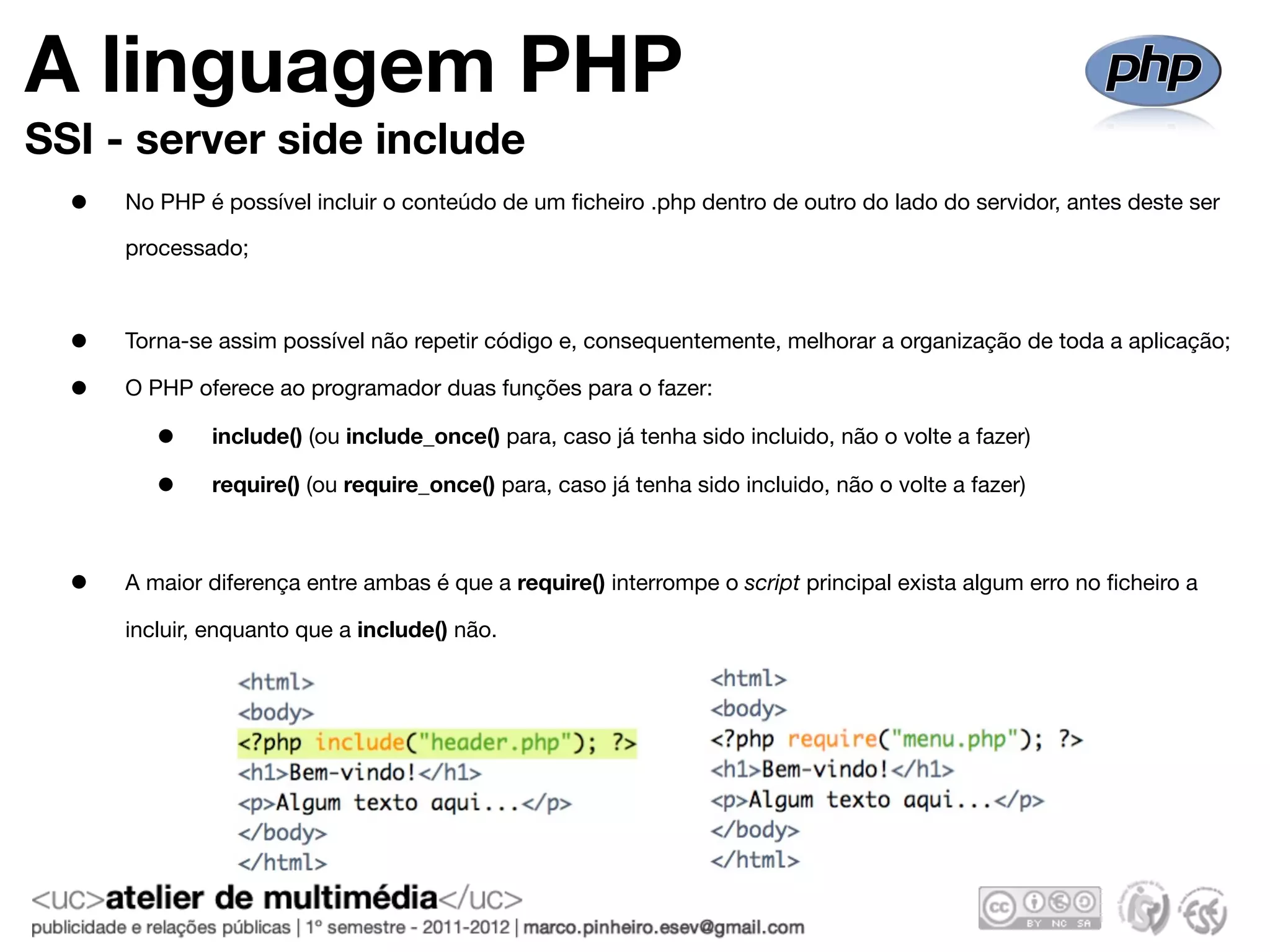 A linguagem PHP
SSI - server side include
  •   No PHP é possível incluir o conteúdo de um ﬁcheiro .php dentro de outro do lado do servidor, antes deste ser

      processado;



  •   Torna-se assim possível não repetir código e, consequentemente, melhorar a organização de toda a aplicação;

  •   O PHP oferece ao programador duas funções para o fazer:

         •    include() (ou include_once() para, caso já tenha sido incluido, não o volte a fazer)

         •    require() (ou require_once() para, caso já tenha sido incluido, não o volte a fazer)



  •   A maior diferença entre ambas é que a require() interrompe o script principal exista algum erro no ﬁcheiro a

      incluir, enquanto que a include() não.
 