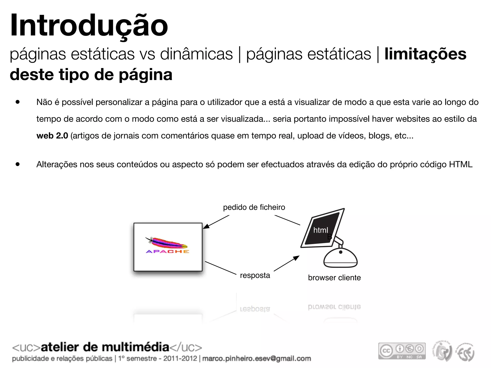Introdução
páginas estáticas vs dinâmicas | páginas estáticas | limitações
deste tipo de página
•   Não é possível personalizar a página para o utilizador que a está a visualizar de modo a que esta varie ao longo do
    tempo de acordo com o modo como está a ser visualizada... seria portanto impossível haver websites ao estilo da
    web 2.0 (artigos de jornais com comentários quase em tempo real, upload de vídeos, blogs, etc...


•   Alterações nos seus conteúdos ou aspecto só podem ser efectuados através da edição do próprio código HTML



                                                    pedido de ﬁcheiro

                                                                            html
                                                                               B



                                                        resposta          browser cliente
 