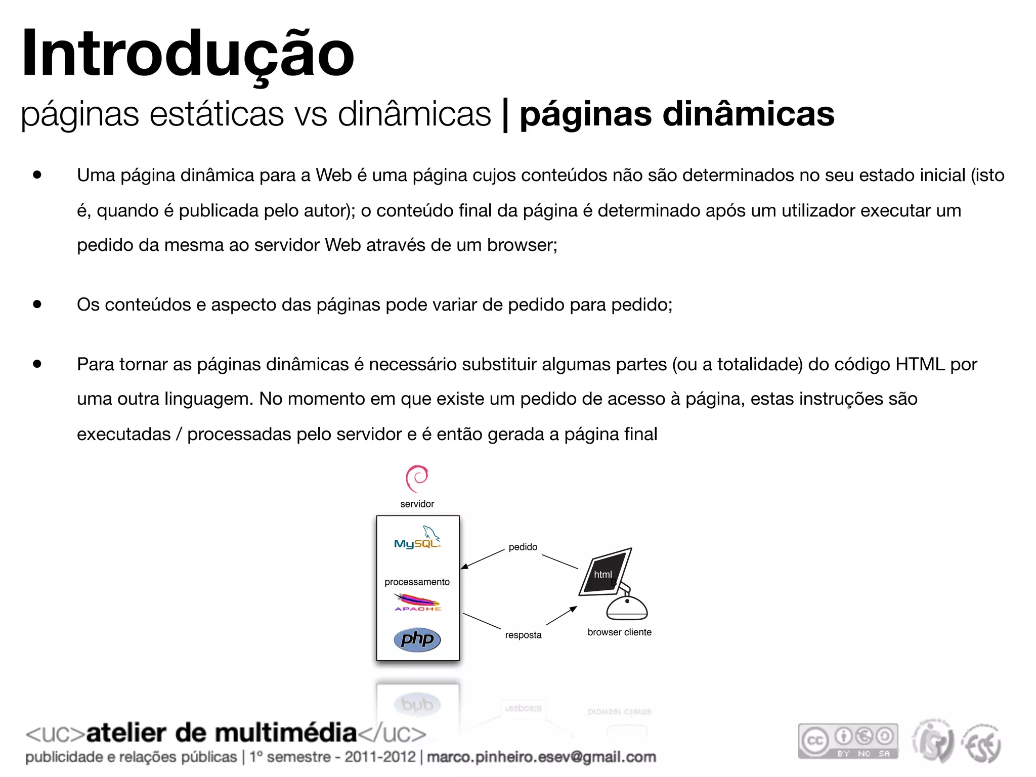 Introdução
páginas estáticas vs dinâmicas | páginas dinâmicas
•   Uma página dinâmica para a Web é uma página cujos conteúdos não são determinados no seu estado inicial (isto
    é, quando é publicada pelo autor); o conteúdo ﬁnal da página é determinado após um utilizador executar um
    pedido da mesma ao servidor Web através de um browser;


•   Os conteúdos e aspecto das páginas pode variar de pedido para pedido;


•   Para tornar as páginas dinâmicas é necessário substituir algumas partes (ou a totalidade) do código HTML por
    uma outra linguagem. No momento em que existe um pedido de acesso à página, estas instruções são
    executadas / processadas pelo servidor e é então gerada a página ﬁnal


                                           servidor



                                                        pedido

                                                                    html
                                        processamento                  B




                                                        resposta   browser cliente
 