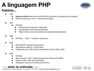 A linguagem PHP
história...
  •   1995
        •    Rasmus Lerdorf desenvolve Script Perl/CGI (contador de visitantes da sua página)
        •    Oferece Script sob o nome – Personal Home Page

  •   1997
        •    PHP 2.0
             •  Personal Home Page/Form Interpreter
             •  Popularidade cresce exponencialmente
             •  Desenvolve-se uma comunidade de programadores/utilizadores

  •   1998
        •    PHP 3.0 --> 1999 + 1 milhão de utilizadores

  •   2000
        •    PHP 4.0 PHP: Hypertext Preprocessor
        •    Motor/Parser reescrito - Zend Engine
        •    Gestão Recursos, OOP, Gestão de Sessões, Encrypt, ISAPI, JAVA,

  •   2004
        •    PHP 5.0
        •    Maior suporte a OOP - Desenvolvimento de Frameworks (ZEND)
        •    Suporte a XML, Web Services (SOAP), …
        •    Utilizada em mais de 20 milhões de domínios…
 